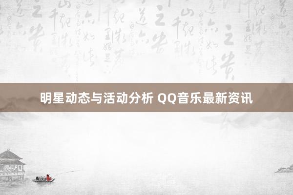 明星动态与活动分析 QQ音乐最新资讯