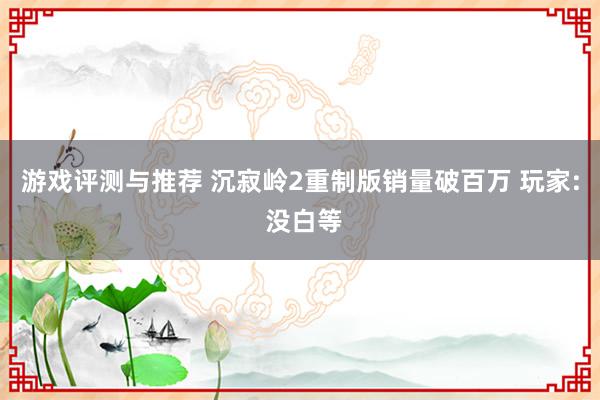 游戏评测与推荐 沉寂岭2重制版销量破百万 玩家: 没白等