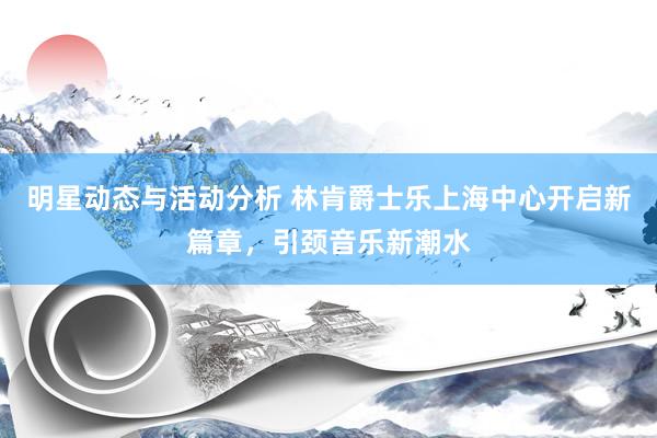 明星动态与活动分析 林肯爵士乐上海中心开启新篇章，引颈音乐新潮水