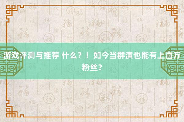 游戏评测与推荐 什么？！如今当群演也能有上百万粉丝？