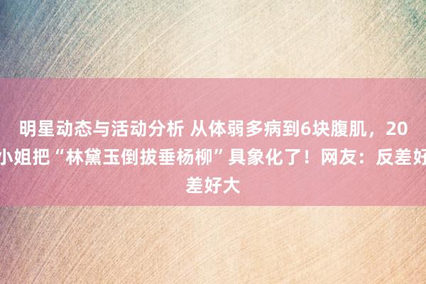 明星动态与活动分析 从体弱多病到6块腹肌，20岁小姐把“林黛玉倒拔垂杨柳”具象化了！网友：反差好大