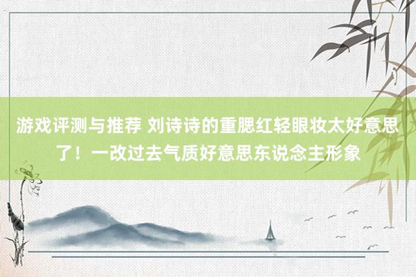 游戏评测与推荐 刘诗诗的重腮红轻眼妆太好意思了！一改过去气质好意思东说念主形象