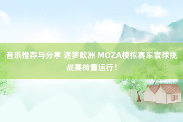 音乐推荐与分享 逐梦欧洲 MOZA模拟赛车寰球挑战赛持重运行！