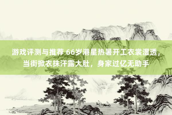 游戏评测与推荐 66岁港星热暑开工衣裳湿透，当街掀衣抹汗露大肚，身家过亿无助手