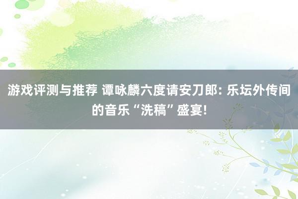 游戏评测与推荐 谭咏麟六度请安刀郎: 乐坛外传间的音乐“洗稿”盛宴!