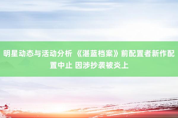 明星动态与活动分析 《湛蓝档案》前配置者新作配置中止 因涉抄袭被炎上