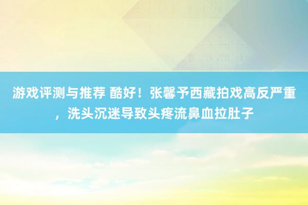 游戏评测与推荐 酷好！张馨予西藏拍戏高反严重，洗头沉迷导致头疼流鼻血拉肚子