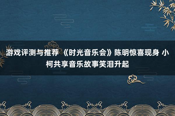 游戏评测与推荐 《时光音乐会》陈明惊喜现身 小柯共享音乐故事笑泪升起