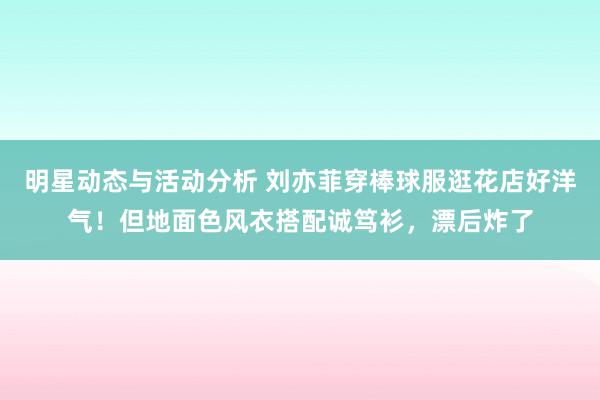 明星动态与活动分析 刘亦菲穿棒球服逛花店好洋气！但地面色风衣搭配诚笃衫，漂后炸了