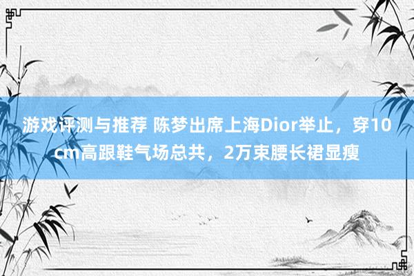 游戏评测与推荐 陈梦出席上海Dior举止，穿10cm高跟鞋气场总共，2万束腰长裙显瘦