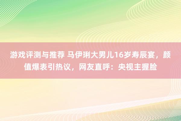 游戏评测与推荐 马伊琍大男儿16岁寿辰宴，颜值爆表引热议，网友直呼：央视主握脸