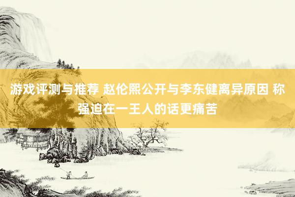 游戏评测与推荐 赵伦熙公开与李东健离异原因 称强迫在一王人的话更痛苦