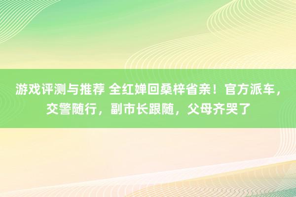 游戏评测与推荐 全红婵回桑梓省亲！官方派车，交警随行，副市长跟随，父母齐哭了