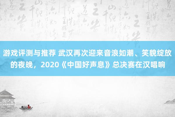 游戏评测与推荐 武汉再次迎来音浪如潮、笑貌绽放的夜晚，2020《中国好声息》总决赛在汉唱响