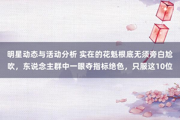 明星动态与活动分析 实在的花魁根底无须旁白尬吹，东说念主群中一眼夺指标绝色，只服这10位