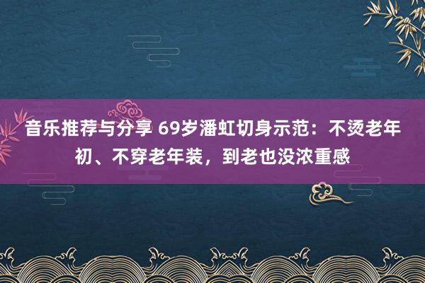 音乐推荐与分享 69岁潘虹切身示范：不烫老年初、不穿老年装，到老也没浓重感