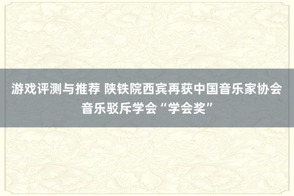 游戏评测与推荐 陕铁院西宾再获中国音乐家协会音乐驳斥学会“学会奖”