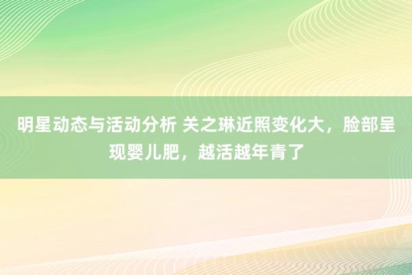 明星动态与活动分析 关之琳近照变化大，脸部呈现婴儿肥，越活越年青了