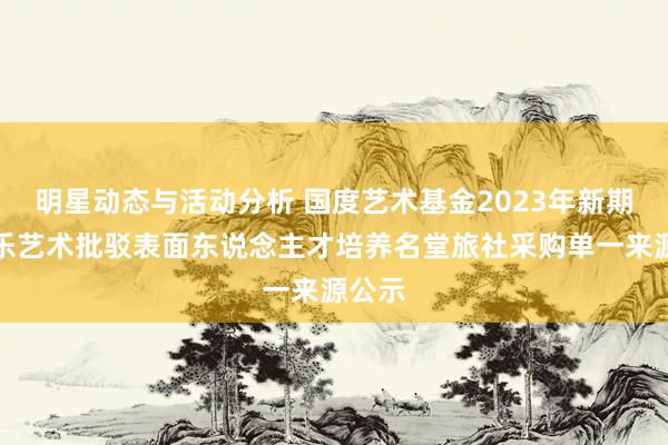 明星动态与活动分析 国度艺术基金2023年新期间音乐艺术批驳表面东说念主才培养名堂旅社采购单一来源公示