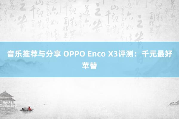 音乐推荐与分享 OPPO Enco X3评测：千元最好苹替