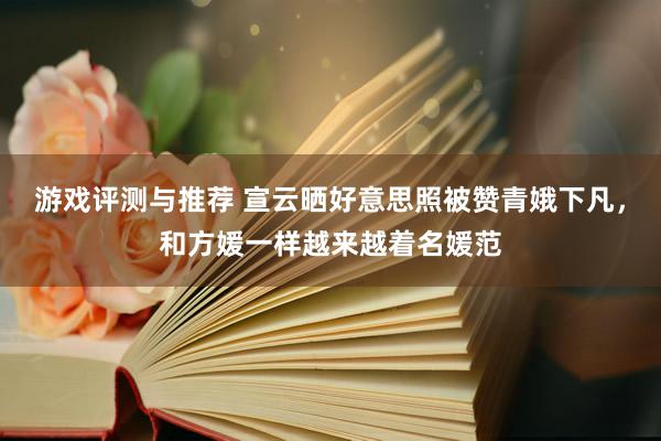 游戏评测与推荐 宣云晒好意思照被赞青娥下凡，和方媛一样越来越着名媛范