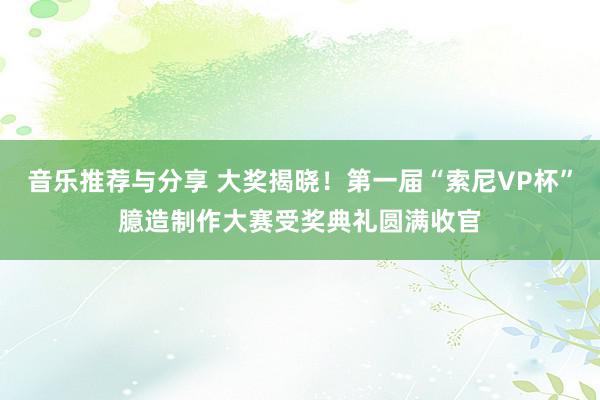 音乐推荐与分享 大奖揭晓！第一届“索尼VP杯”臆造制作大赛受奖典礼圆满收官