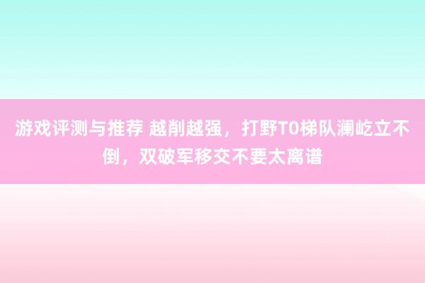 游戏评测与推荐 越削越强，打野T0梯队澜屹立不倒，双破军移交不要太离谱