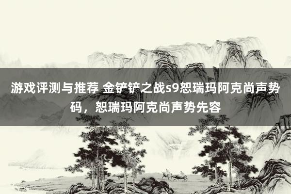 游戏评测与推荐 金铲铲之战s9恕瑞玛阿克尚声势码，恕瑞玛阿克尚声势先容