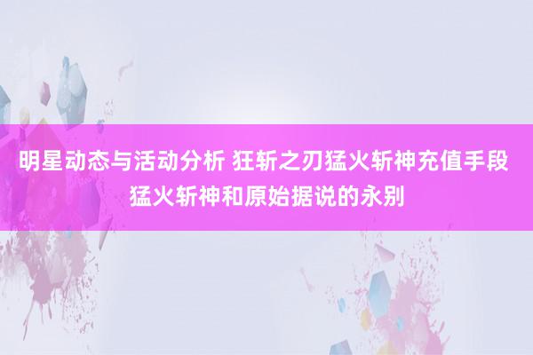 明星动态与活动分析 狂斩之刃猛火斩神充值手段 猛火斩神和原始据说的永别