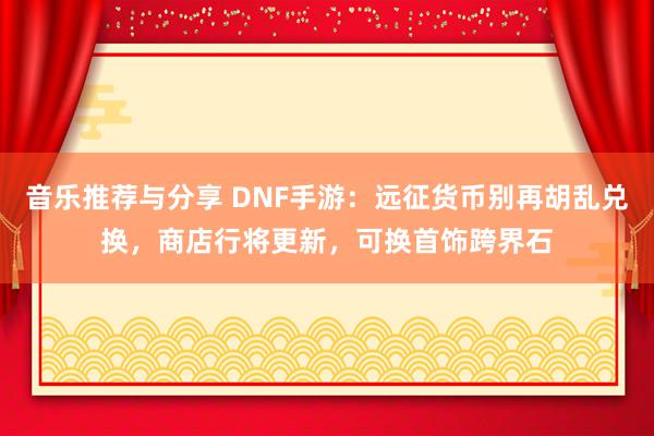 音乐推荐与分享 DNF手游：远征货币别再胡乱兑换，商店行将更新，可换首饰跨界石