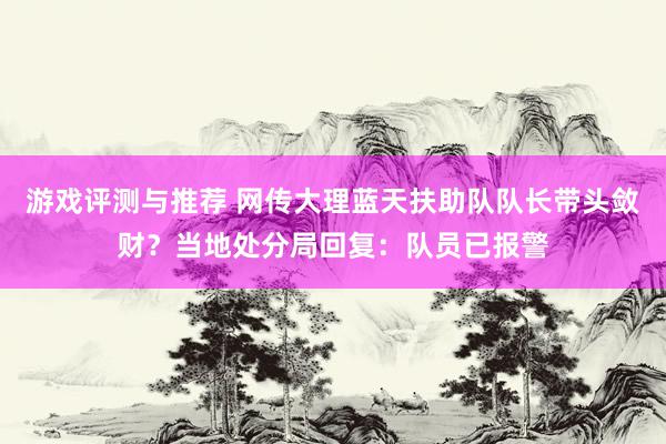 游戏评测与推荐 网传大理蓝天扶助队队长带头敛财？当地处分局回复：队员已报警