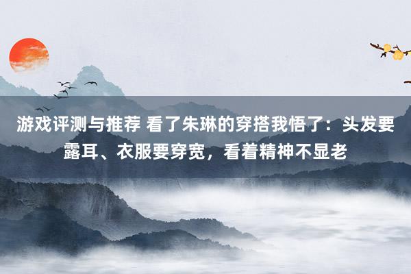 游戏评测与推荐 看了朱琳的穿搭我悟了：头发要露耳、衣服要穿宽，看着精神不显老