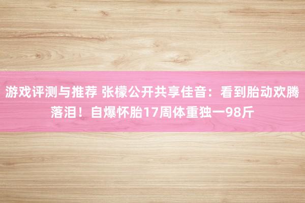 游戏评测与推荐 张檬公开共享佳音：看到胎动欢腾落泪！自爆怀胎17周体重独一98斤