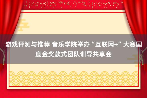 游戏评测与推荐 音乐学院举办“互联网+”大赛国度金奖款式团队训导共享会