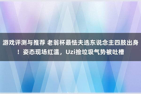 游戏评测与推荐 老翁杯最怯夫选东说念主四肢出身！姿态现场红温，Uzi捡垃圾气势被吐槽