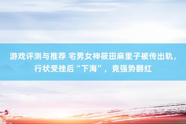 游戏评测与推荐 宅男女神筱田麻里子被传出轨，行状受挫后“下海”，竟强势翻红