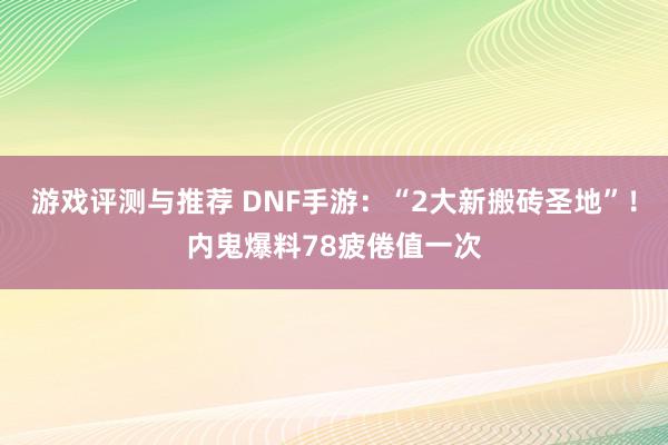 游戏评测与推荐 DNF手游：“2大新搬砖圣地”！内鬼爆料78疲倦值一次