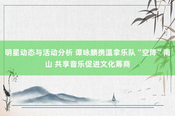 明星动态与活动分析 谭咏麟携温拿乐队“空降”南山 共享音乐促进文化筹商