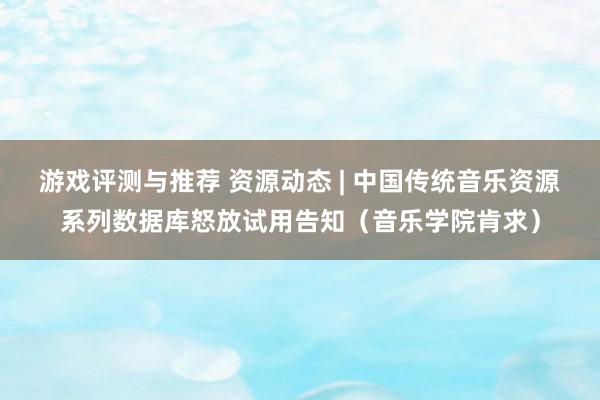 游戏评测与推荐 资源动态 | 中国传统音乐资源系列数据库怒放试用告知（音乐学院肯求）