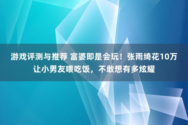 游戏评测与推荐 富婆即是会玩！张雨绮花10万让小男友喂吃饭，不敢想有多炫耀