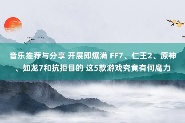 音乐推荐与分享 开展即爆满 FF7、仁王2、原神、如龙7和抗拒目的 这5款游戏究竟有何魔力