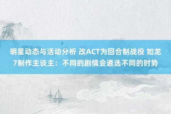 明星动态与活动分析 改ACT为回合制战役 如龙7制作主谈主：不同的剧情会遴选不同的时势