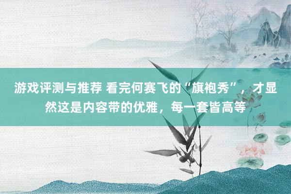 游戏评测与推荐 看完何赛飞的“旗袍秀”，才显然这是内容带的优雅，每一套皆高等