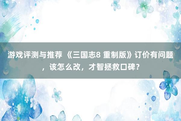 游戏评测与推荐 《三国志8 重制版》订价有问题，该怎么改，才智拯救口碑？