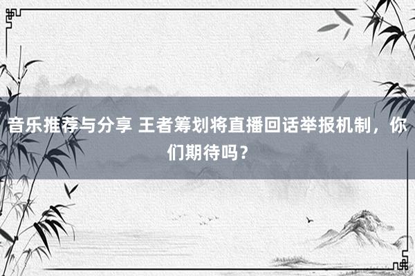 音乐推荐与分享 王者筹划将直播回话举报机制，你们期待吗？