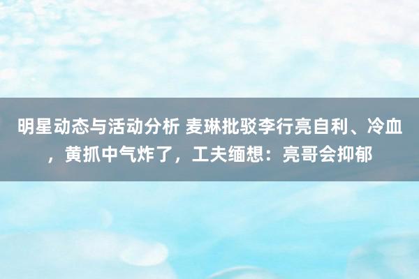 明星动态与活动分析 麦琳批驳李行亮自利、冷血，黄抓中气炸了，工夫缅想：亮哥会抑郁