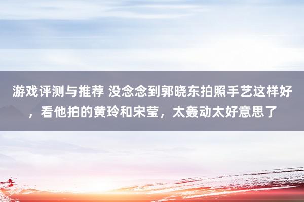 游戏评测与推荐 没念念到郭晓东拍照手艺这样好，看他拍的黄玲和宋莹，太轰动太好意思了