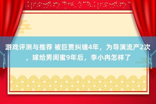 游戏评测与推荐 被巨贾纠缠4年，为导演流产2次，嫁给男闺蜜9年后，李小冉怎样了