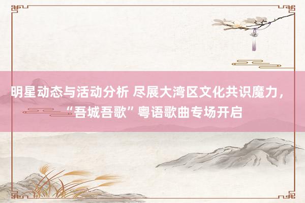 明星动态与活动分析 尽展大湾区文化共识魔力， “吾城吾歌”粤语歌曲专场开启