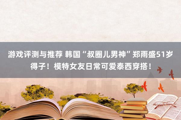 游戏评测与推荐 韩国“叔圈儿男神”郑雨盛51岁得子！模特女友日常可爱泰西穿搭！